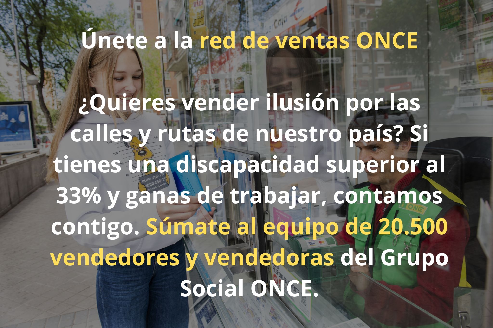 Únete a la red de ventas ONCE ¿Quieres vender ilusión por las calles y rutas de nuestro país? Si tienes una discapacidad superior al 33% y ganas de trabajar, contamos contigo. Súmate al equipo de 20.500 vendedores y vendedoras del Grupo Social ONCE.