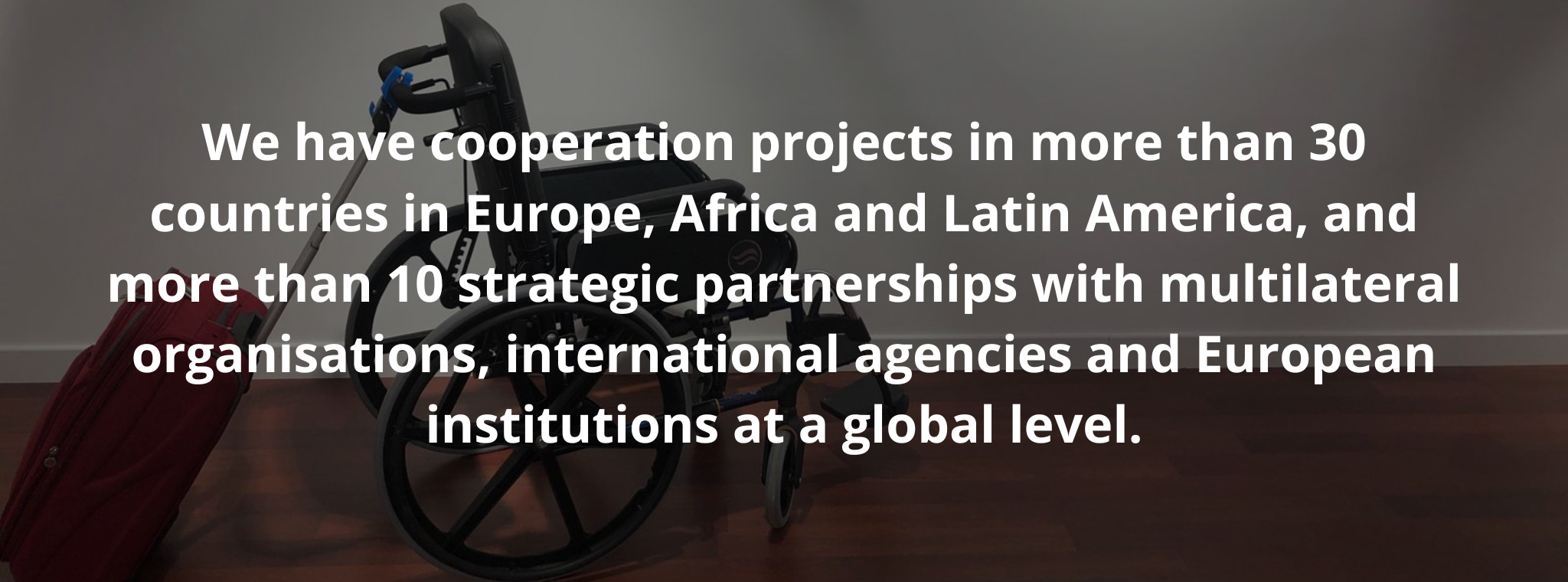 We have cooperation projects in more than 30 countries in Europe, Africa and Latin America, and more than 10 strategic partnerships with multilateral organisations, international agencies and European institutions at a global level.