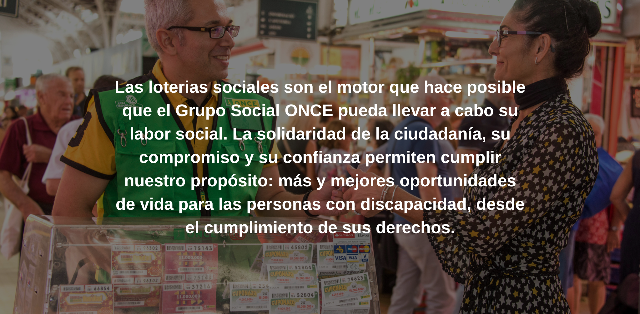 Las loterias sociales son el motor que hace posible que el Grupo Social ONCE pueda llevar a cabo su labor social. La solidaridad de la ciudadanía, su compromiso y su confianza permiten cumplir nuestro propósito: más y mejores oportunidades de vida para las personas con discapacidad, desde el cumplimiento de sus derechos.