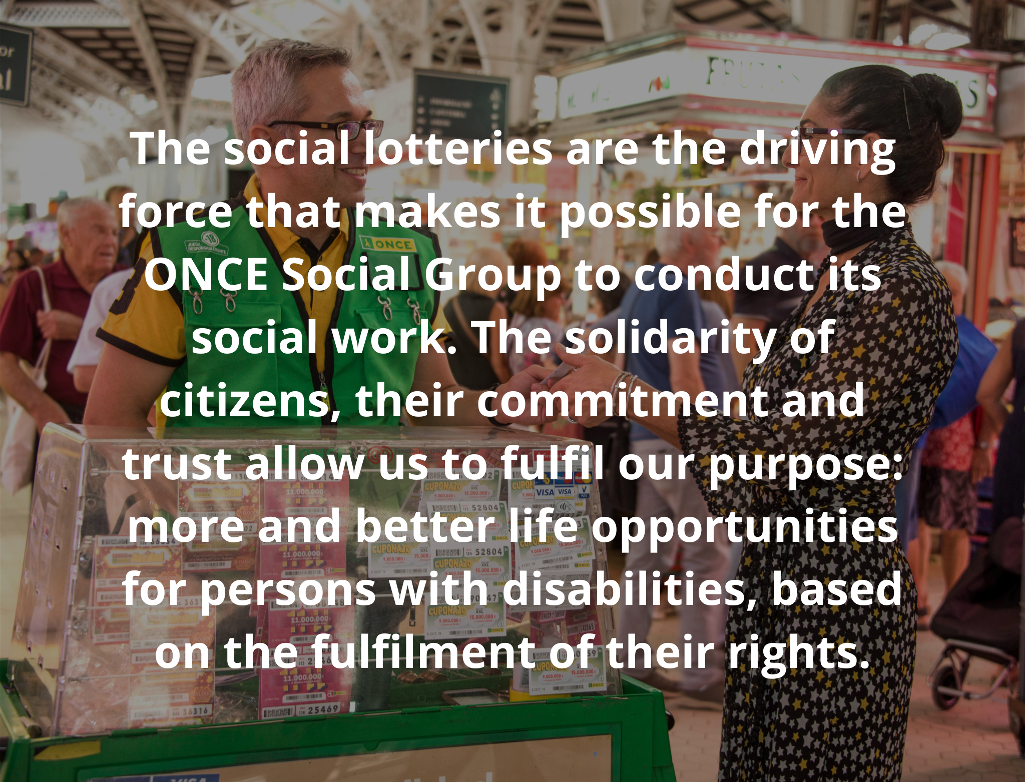 social lotteries are the driving force that makes it possible for the ONCE Social Group to conduct its social work. The solidarity of citizens, their commitment and trust allow us to fulfil our purpose: more and better life opportunities for persons with disabilities, based on the fulfilment of their rights.