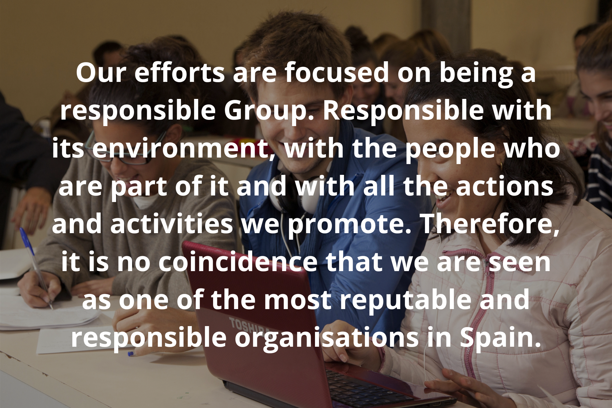 Our efforts are focused on being a responsible Group. Responsible with its environment, with the people who are part of it and with all the actions and activities we promote. Therefore, it is no coincidence that we are seen as one of the most reputable and responsible organisations in Spain.